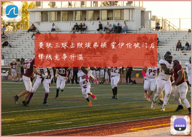 曼联三球击败埃弗顿 霍伊伦破门后锋线竞争升温