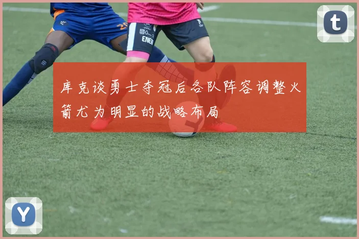 库克谈勇士夺冠后各队阵容调整火箭尤为明显的战略布局