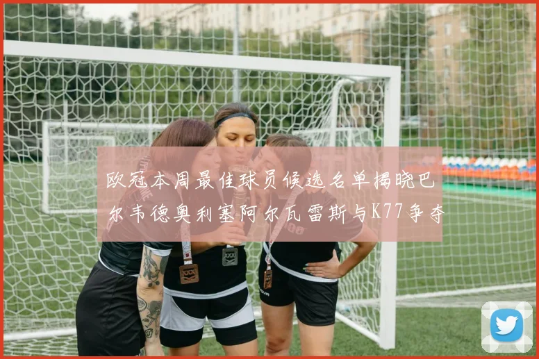 欧冠本周最佳球员候选名单揭晓巴尔韦德奥利塞阿尔瓦雷斯与K77争夺荣誉