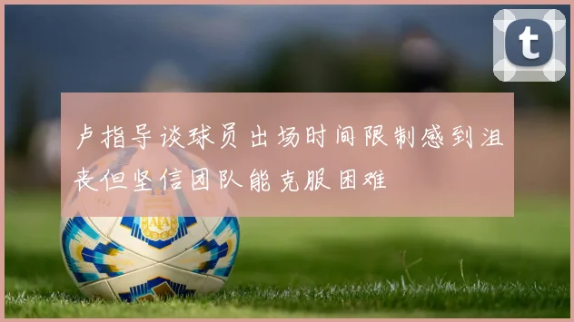 卢指导谈球员出场时间限制感到沮丧但坚信团队能克服困难
