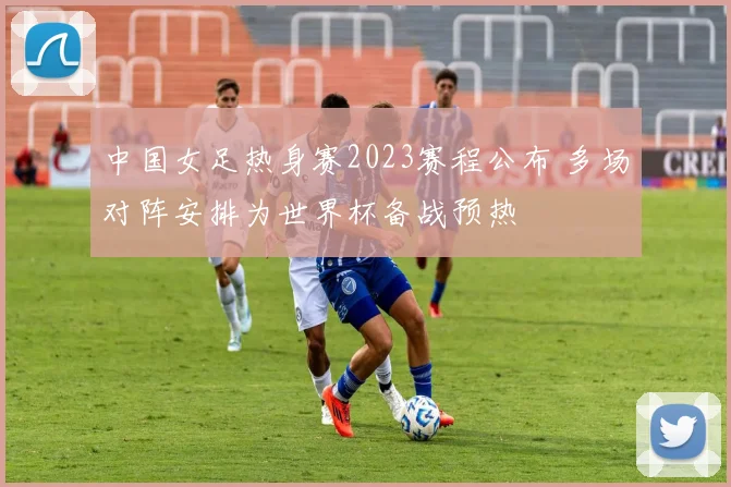 中国女足热身赛2023赛程公布 多场对阵安排为世界杯备战预热