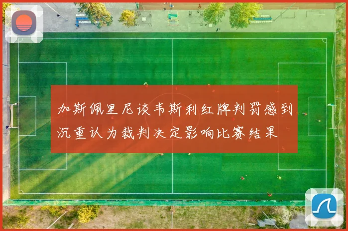 加斯佩里尼谈韦斯利红牌判罚感到沉重认为裁判决定影响比赛结果