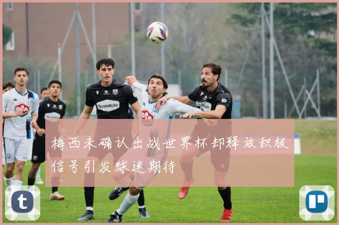 梅西未确认出战世界杯却释放积极信号引发球迷期待