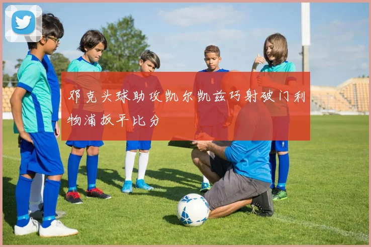 邓克头球助攻凯尔凯兹巧射破门利物浦扳平比分