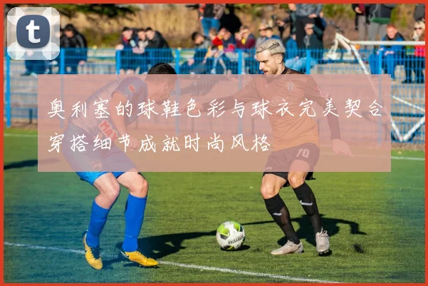 奥利塞的球鞋色彩与球衣完美契合穿搭细节成就时尚风格