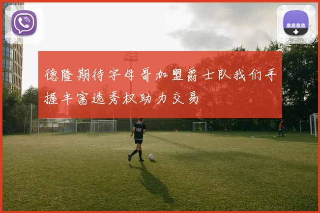 德隆期待字母哥加盟爵士队我们手握丰富选秀权助力交易