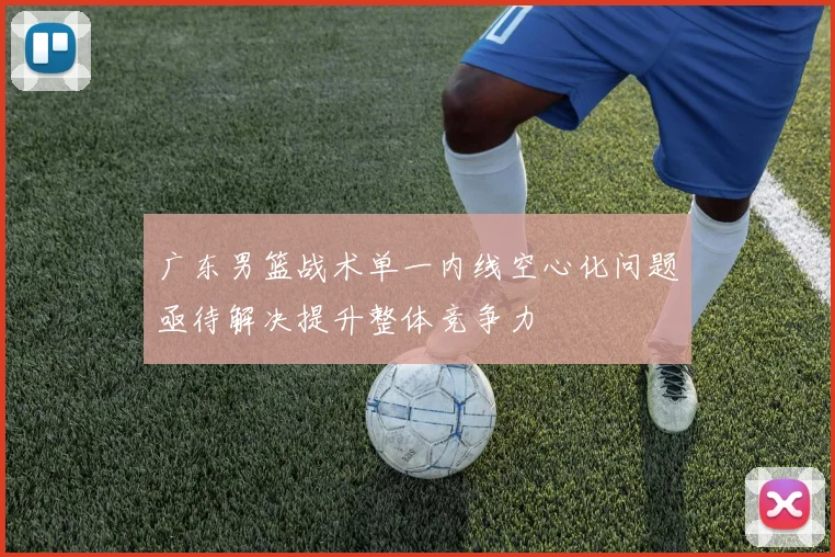 广东男篮战术单一内线空心化问题亟待解决提升整体竞争力
