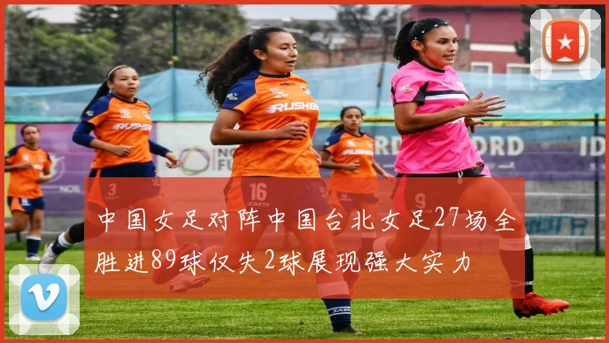 中国女足对阵中国台北女足27场全胜进89球仅失2球展现强大实力