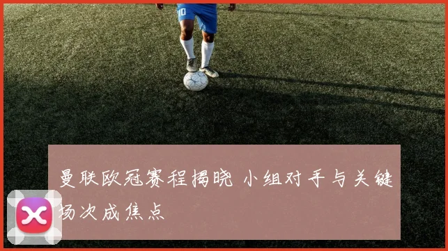曼联欧冠赛程揭晓 小组对手与关键场次成焦点