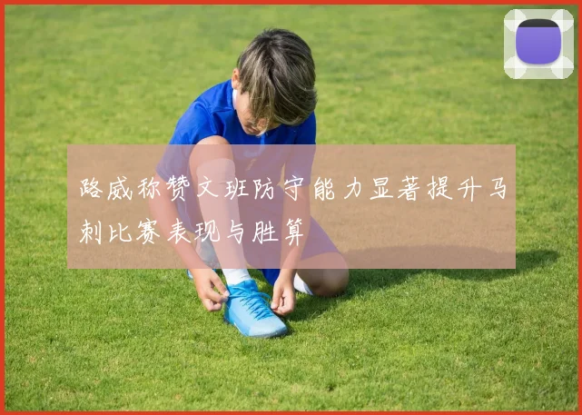 路威称赞文班防守能力显著提升马刺比赛表现与胜算